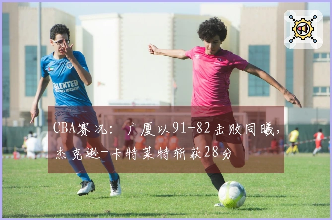 CBA赛况：广厦以91-82击败同曦，杰克逊-卡特莱特斩获28分