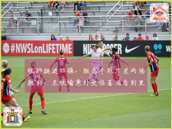 张帅挺进四强，距离夺冠只差两场胜利，王欣瑜意外受伤落泪告别里昂