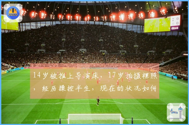 14岁被推上导演床，17岁拍摄裸照，经历操控半生，现在的状况如何？