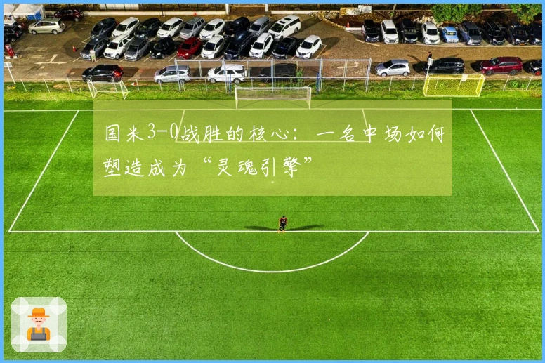 国米3-0战胜的核心：一名中场如何塑造成为“灵魂引擎”