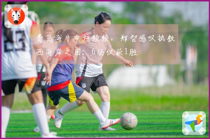 青岛海牛中框频频，郑智感叹执教西海岸之困：6场仅获1胜