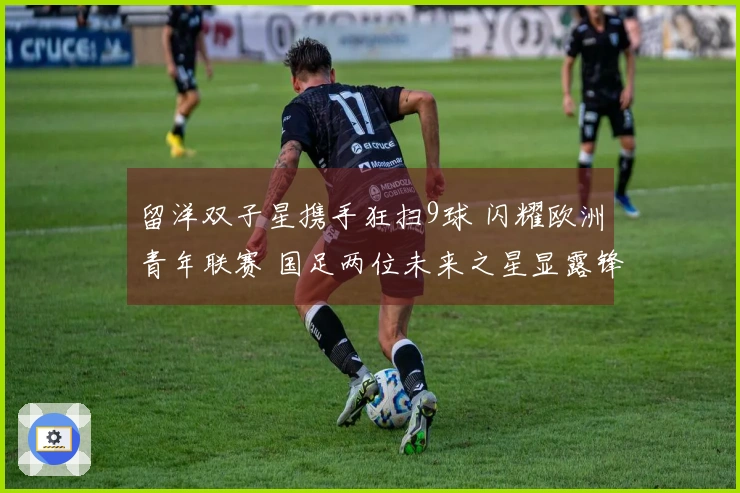 留洋双子星携手狂扫9球 闪耀欧洲青年联赛 国足两位未来之星显露锋芒