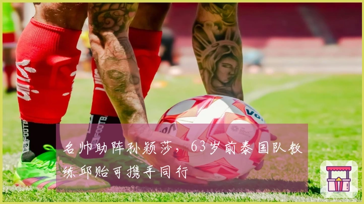 名帅助阵孙颖莎，63岁前泰国队教练邱贻可携手同行