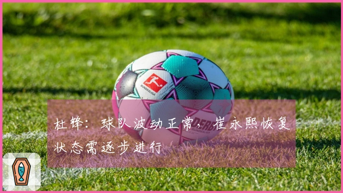 杜锋：球队波动正常，崔永熙恢复状态需逐步进行