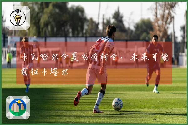 卡瓦哈尔今夏或将转会，未来可能前往卡塔尔