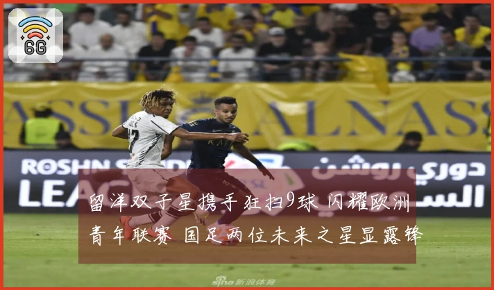 留洋双子星携手狂扫9球 闪耀欧洲青年联赛 国足两位未来之星显露锋芒