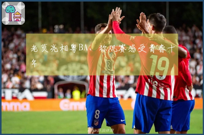 老莫亮相粤BA，称观赛感受青春十年