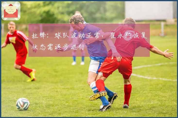 杜锋：球队波动正常，崔永熙恢复状态需逐步进行